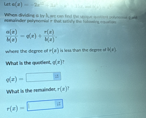 Let a(x)=-2x^(12)+3x^6-x^5+16x , and b(z)
When dividing a by b, we can find the unique quotient polynomial q and 
remainder polynomial r that satisfy the following equation:
 a(x)/b(x) =q(x)+ r(x)/b(x) , 
where the degree of r(x) is less than the degree of b(x). 
What is the quotient, q(x) ?
q(x)=
What is the remainder, r(x) 2°
r(x)=