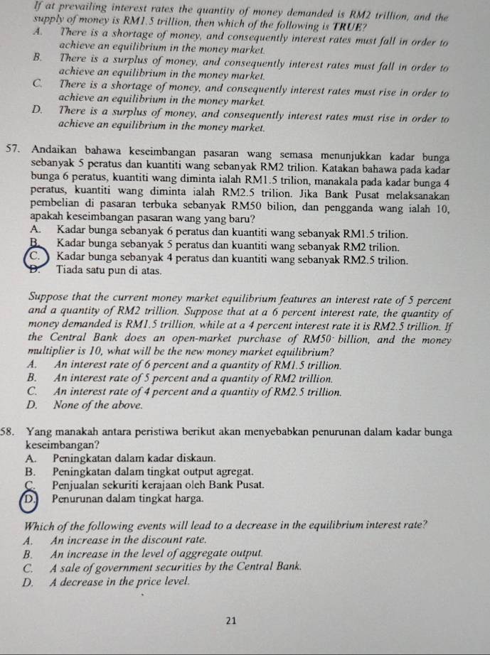 If at prevailing interest rates the quantity of money demanded is RM2 trillion, and the
supply of money is RM1.5 trillion, then which of the following is TRUE?
A. There is a shortage of money, and consequently interest rates must fall in order to
achieve an equilibrium in the money market.
B. There is a surplus of money, and consequently interest rates must fall in order to
achieve an equilibrium in the money market.
C. There is a shortage of money, and consequently interest rates must rise in order to
achieve an equilibrium in the money market.
D. There is a surplus of money, and consequently interest rates must rise in order to
achieve an equilibrium in the money market.
57. Andaikan bahawa keseimbangan pasaran wang semasa menunjukkan kadar bunga
sebanyak 5 peratus dan kuantiti wang sebanyak RM2 trilion. Katakan bahawa pada kadar
bunga 6 peratus, kuantiti wang diminta ialah RM1.5 trilion, manakala pada kadar bunga 4
peratus, kuantiti wang diminta ialah RM2.5 trilion. Jika Bank Pusat melaksanakan
pembelian di pasaran terbuka sebanyak RM50 bilion, dan pengganda wang ialah 10,
apakah keseimbangan pasaran wang yang baru?
A. Kadar bunga sebanyak 6 peratus dan kuantiti wang sebanyak RM1.5 trilion.
B Kadar bunga sebanyak 5 peratus dan kuantiti wang sebanyak RM2 trilion.
C.  Kadar bunga sebanyak 4 peratus dan kuantiti wang sebanyak RM2.5 trilion.
D. Tiada satu pun di atas.
Suppose that the current money market equilibrium features an interest rate of 5 percent
and a quantity of RM2 trillion. Suppose that at a 6 percent interest rate, the quantity of
money demanded is RM1.5 trillion, while at a 4 percent interest rate it is RM2.5 trillion. If
the Central Bank does an open-market purchase of RM50- billion, and the money
multiplier is 10, what will be the new money market equilibrium?
A. An interest rate of 6 percent and a quantity of RM1.5 trillion.
B. An interest rate of 5 percent and a quantity of RM2 trillion.
C. An interest rate of 4 percent and a quantity of RM2.5 trillion.
D. None of the above.
58. Yang manakah antara peristiwa berikut akan menyebabkan penurunan dalam kadar bunga
keseimbangan?
A. Peningkatan dalam kadar diskaun.
B. Peningkatan dalam tingkat output agregat.
C. Penjualan sekuriti kerajaan oleh Bank Pusat.
D. Penurunan dalam tingkat harga.
Which of the following events will lead to a decrease in the equilibrium interest rate?
A. An increase in the discount rate.
B. An increase in the level of aggregate output.
C. A sale of government securities by the Central Bank.
D. A decrease in the price level.
21