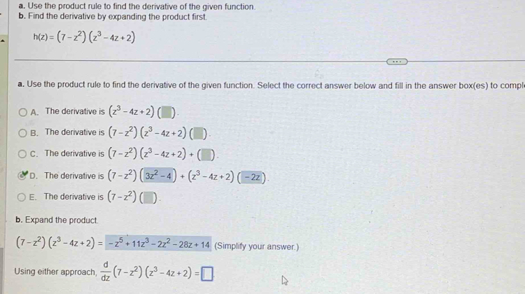 Use the product rule to find the derivative of the given function.
b. Find the derivative by expanding the product first.
h(z)=(7-z^2)(z^3-4z+2)
a. Use the product rule to find the derivative of the given function. Select the correct answer below and fill in the answer box(es) to compl
A. The derivative is (z^3-4z+2) 1
B. The derivative is (7-z^2)(z^3-4z+2)(□ ).
C. The derivative is (7-z^2)(z^3-4z+2)+(□ ).
D. The derivative is (7-z^2)(3z^2-4)+(z^3-4z+2)(-2z).
E. The derivative is (7-z^2) (□ ) 
b. Expand the product.
(7-z^2)(z^3-4z+2)=-z^5+11z^3-2z^2-28z+14 (Simplify your answer.)
Using either approach,  d/dz (7-z^2)(z^3-4z+2)=□