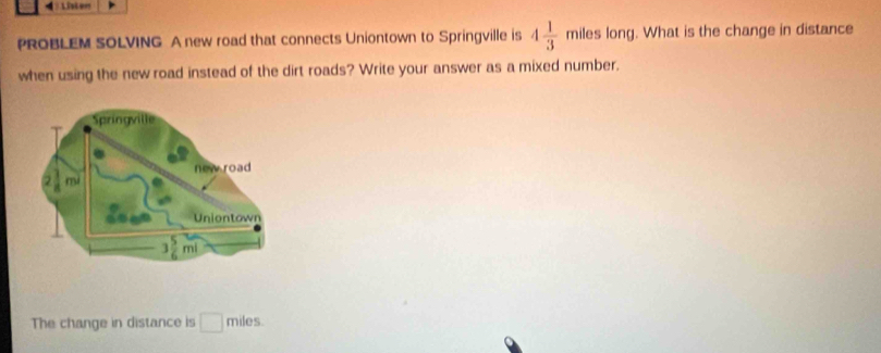 Lister
PROBLEM SOLVING A new road that connects Uniontown to Springville is 4 1/3  mile s long. What is the change in distance
when using the new road instead of the dirt roads? Write your answer as a mixed number.
The change in distance is □ miles.