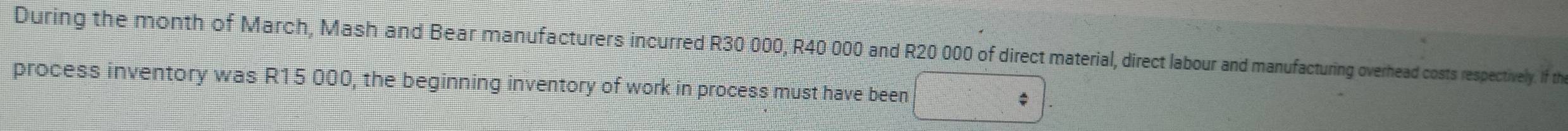 During the month of March, Mash and Bear manufacturers incurred R30 000, R40 000 and R20 000 of direct material, direct labour and manufacturing overhead costs respectively. If th 
process inventory was R15 000, the beginning inventory of work in process must have been