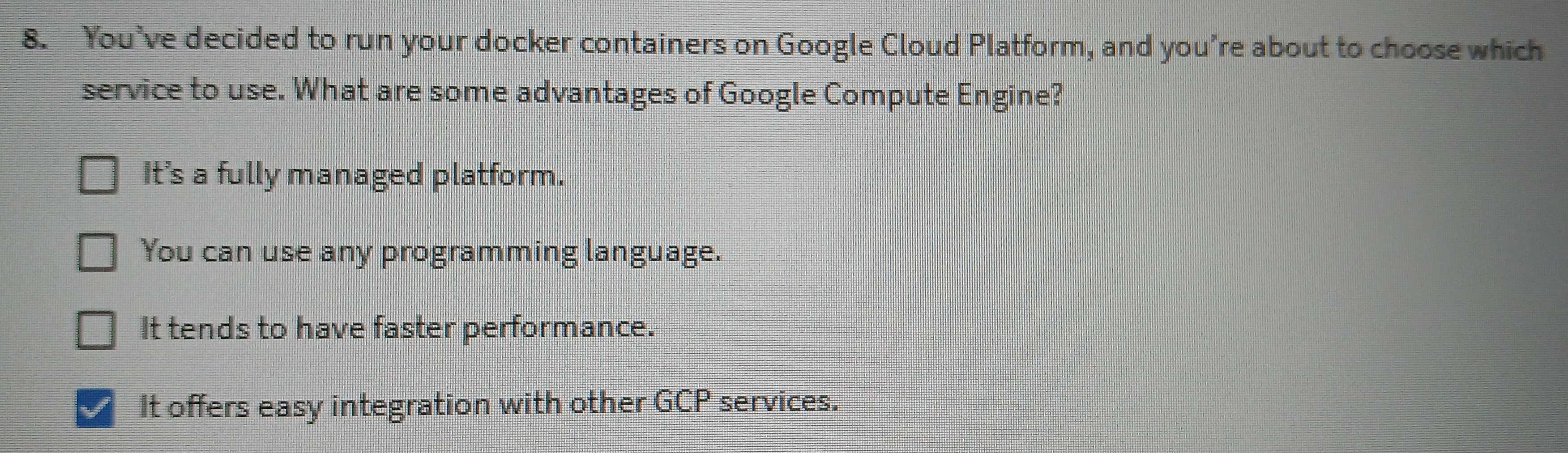 You’ve decided to run your docker containers on Google Cloud Platform, and you're about to choose which
service to use. What are some advantages of Google Compute Engine?
It's a fully managed platform.
You can use any programming language.
It tends to have faster performance.
It offers easy integration with other GCP services.