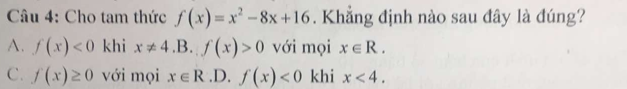 Cho tam thức f(x)=x^2-8x+16. Khẳng định nào sau đây là đúng?
A. f(x)<0</tex> khi x!= 4.B.f(x)>0 với mọi x∈ R.
C. f(x)≥ 0 với mọi x∈ R .D. f(x)<0</tex> khi x<4</tex>.