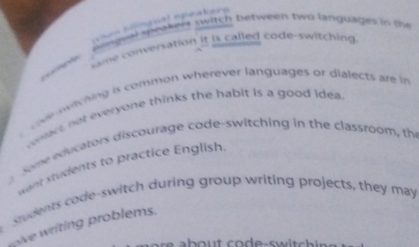 epe 
ginguwi speakers switch between two languages in the 
ame conversation it is called code-switching. 

ve witching is common wherever languages or dialects are in 
conect, not everyone thinks the habit is a good idea 
Some educators discourage code-switching in the classroom, the 
want students to practice English. 
Students code-switch during group writing projects, they may 
pive iing roblems. 
e a b out co de-switch ing