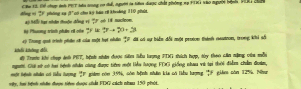 Cầu 12, Để chụp inh PET bên trong cơ thể, người ta tiêm được chất phóng xạ FDG vào người bệnh. FDG chứa 
đồng vị F phóng xạ β' có chu ký bán rã khoáng 110 phút. 
a) Mỗi hạ nhân thuộc đồng vị ''F có 18 nucleon. 
h) Phương trình phân rã của : F l _9^(18)Fto _8^(18)O+_(+1)^9beta
e) Trung quả trình phân rã của một hạt nhân ''F đã có sự biển đổi một proton thành neutron, trong khi số 
khối không đổi, 
d) Trước khi chụp ảnh PET, bệnh nhân được tiêm liều lượng FDG thích hợp, từy theo căn nặng của mỗi 
người. Giả nử có hai bệnh nhân cùng được tiêm một liều lượng FDG giống nhau và tại thời điểm chần đoán, 
một bệnh nhân có liểu lượng 'F giám còn 35%, còn bệnh nhân kia có liều lượng 'F giảm còn 12%. Như 
vậy, hai bệnh nhân được tiêm được chất FDG cách nhau 150 phút.