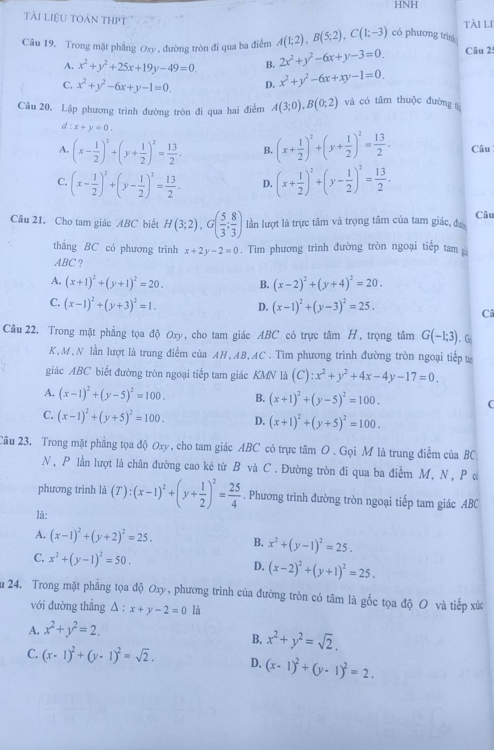 HNH
tài liệu toán thpt
tài li
Câu 19. Trong mặt phẳng Oxy , đường tròn đi qua ba điểm A(1;2),B(5;2),C(1;-3) có phương trình Câu 2:
A. x^2+y^2+25x+19y-49=0.
B. 2x^2+y^2-6x+y-3=0.
C. x^2+y^2-6x+y-1=0.
D. x^2+y^2-6x+xy-1=0.
Câu 20. Lập phương trình đường tròn đi qua hai điểm A(3;0),B(0;2) và có tâm thuộc đường th
d:x+y=0.
A. (x- 1/2 )^2+(y+ 1/2 )^2= 13/2 . (x+ 1/2 )^2+(y+ 1/2 )^2= 13/2 . Câu
B.
C. (x- 1/2 )^2+(y- 1/2 )^2= 13/2 . (x+ 1/2 )^2+(y- 1/2 )^2= 13/2 .
D.
Câu
Câu 21. Cho tam giác ABC biết H(3;2),G( 5/3 ; 8/3 ) lần lượt là trực tâm và trọng tâm của tam giác, đư
thǎng BC có phương trình x+2y-2=0. Tìm phương trình đường tròn ngoại tiếp tam g
ABC ?
A. (x+1)^2+(y+1)^2=20. (x-2)^2+(y+4)^2=20.
B.
C. (x-1)^2+(y+3)^2=1.
D. (x-1)^2+(y-3)^2=25.
Câ
Câu 22. Trong mặt phẳng tọa độ Oxy, cho tam giác ABC có trực tâm H, trọng tâm G(-1;3). G
K, M, N lần lượt là trung điểm của AH, AB, AC . Tìm phương trình đường tròn ngoại tiếp ta
giác ABC biết đường tròn ngoại tiếp tam giác KMN là (C):x^2+y^2+4x-4y-17=0.
A. (x-1)^2+(y-5)^2=100.
B. (x+1)^2+(y-5)^2=100. C
C. (x-1)^2+(y+5)^2=100.
D. (x+1)^2+(y+5)^2=100.
Câu 23. Trong mặt phẳng tọa độ Oxy, cho tam giác ABC có trực tâm O . Gọi M là trung điểm của BC
N, P lần lượt là chân đường cao kẻ từ B và C. Đường tròn đi qua ba điểm M, N, P ờó
phương trình là (T):(x-1)^2+(y+ 1/2 )^2= 25/4 . Phương trình đường tròn ngoại tiếp tam giác ABC
là:
A. (x-1)^2+(y+2)^2=25.
B. x^2+(y-1)^2=25.
C. x^2+(y-1)^2=50.
D. (x-2)^2+(y+1)^2=25.
Ấu 24. Trong mặt phẳng tọa độ Oxy, phương trình của đường tròn có tâm là gốc tọa độ O và tiếp xức
với đường thắng Delta :x+y-2=0 là
A. x^2+y^2=2.
B. x^2+y^2=sqrt(2).
C. (x-1)^2+(y-1)^2=sqrt(2).
D. (x-1)^2+(y-1)^2=2.