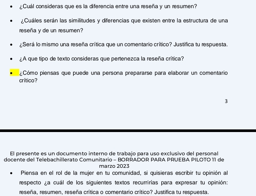 ¿Cuál consideras que es la diferencia entre una reseña y un resumen? 
¿Cuáles serán las similitudes y diferencias que existen entre la estructura de una 
reseña y de un resumen? 
¿Será lo mismo una reseña crítica que un comentario crítico? Justifica tu respuesta. 
¿A que tipo de texto consideras que pertenezca la reseña crítica? 
¿Cómo piensas que puede una persona prepararse para elaborar un comentario 
crítico? 
3 
El presente es un documento interno de trabajo para uso exclusivo del personal 
docente del Telebachillerato Comunitario - BORRADOR PARA PRUEBA PILOTO 11 de 
marzo 2023 
Piensa en el rol de la mujer en tu comunidad, si quisieras escribir tu opinión al 
respecto ¿a cuál de los siguientes textos recurrirías para expresar tu opinión: 
reseña, resumen, reseña crítica o comentario crítico? Justifica tu respuesta.