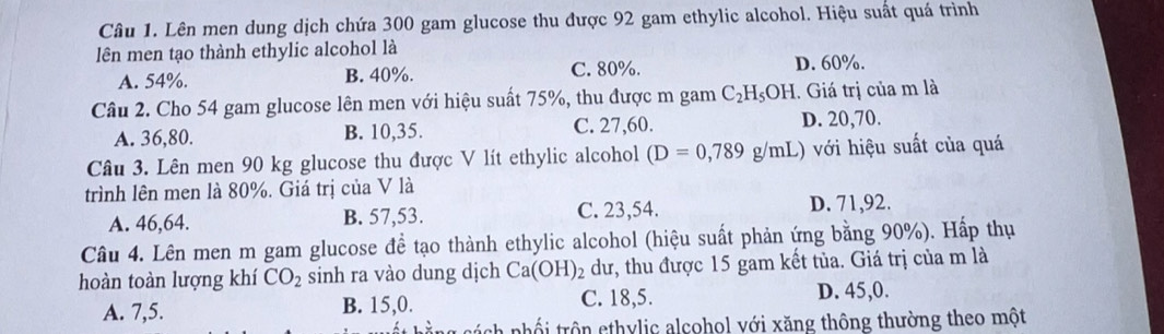 Lên men dung dịch chứa 300 gam glucose thu được 92 gam ethylic alcohol. Hiệu suất quá trình
lên men tạo thành ethylic alcohol là
A. 54%. B. 40%. C. 80%. D. 60%.
Câu 2. Cho 54 gam glucose lên men với hiệu suất 75%, thu được m gam C_2H_5OH. Giá trị của m là
A. 36, 80. B. 10, 35. C. 27,60. D. 20,70.
Câu 3. Lên men 90 kg glucose thu được V lít ethylic alcohol (D=0,789g/mL) với hiệu suất của quá
trình lên men là 80%. Giá trị của V là
A. 46,64. B. 57,53. C. 23,54. D. 71,92.
Câu 4. Lên men m gam glucose đề tạo thành ethylic alcohol (hiệu suất phản ứng bằng 90%). Hấp thụ
hoàn toàn lượng khí CO_2 sinh ra vào dung dịch Ca(OH) dư, thu được 15 gam kết tủa. Giá trị của m là
A. 7, 5. B. 15, 0. C. 18, 5. D. 45, 0.
nhối trôn ethylic alcohol với xăng thông thường theo một