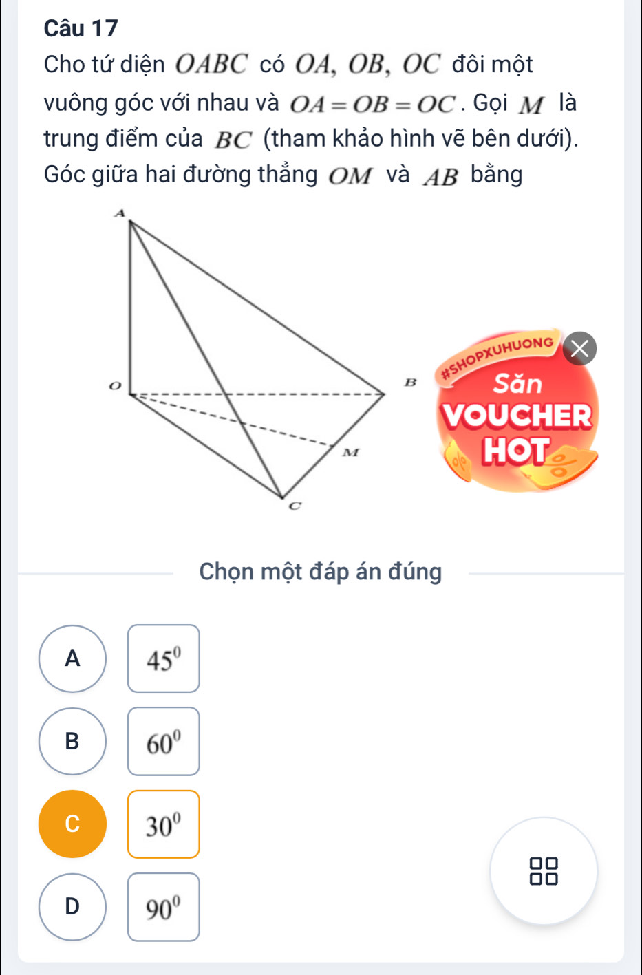 Cho tứ diện OABC có OA, OB, OC đôi một
vuông góc với nhau và OA=OB=OC. Gọi M là
trung điểm của BC (tham khảo hình vẽ bên dưới).
Góc giữa hai đường thẳng OM và AB bằng
#SHOPXUHUONG
Săn
VOUCHER
HOT
Chọn một đáp án đúng
A 45°
B 60°
C 30°
□□
D 90°