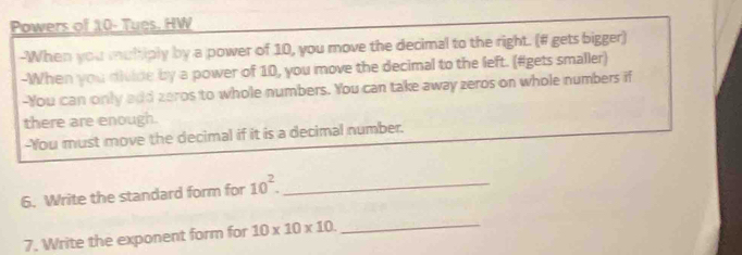 Powers of 10 - Tues. HW 
-When you multiply by a power of 10, you move the decimal to the right. (# gets bigger) 
-When you divide by a power of 10, you move the decimal to the left. (#gets smaller) 
-You can only add zeros to whole numbers. You can take away zeros on whole numbers if 
there are enough. 
-You must move the decimal if it is a decimal number. 
6. Write the standard form for 10^2. _ 
7. Write the exponent form for 10* 10* 10. _