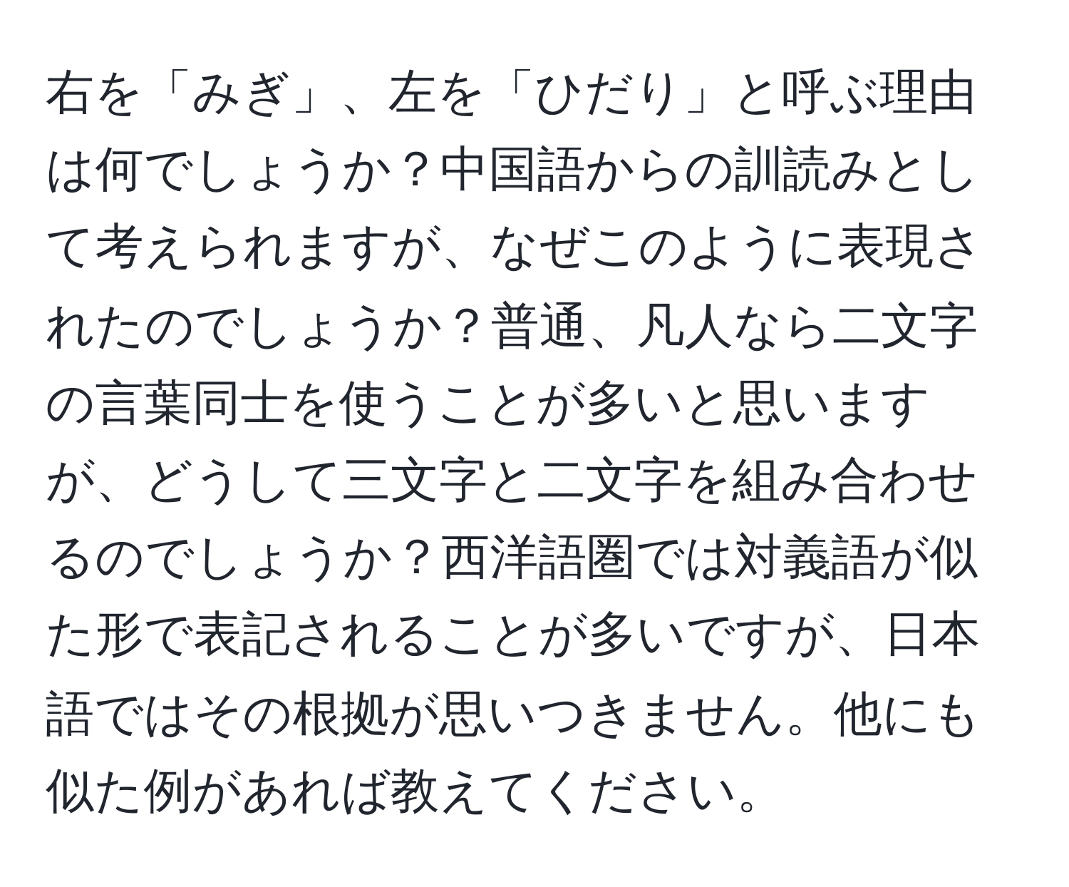 右を「みぎ」、左を「ひだり」と呼ぶ理由は何でしょうか？中国語からの訓読みとして考えられますが、なぜこのように表現されたのでしょうか？普通、凡人なら二文字の言葉同士を使うことが多いと思いますが、どうして三文字と二文字を組み合わせるのでしょうか？西洋語圏では対義語が似た形で表記されることが多いですが、日本語ではその根拠が思いつきません。他にも似た例があれば教えてください。