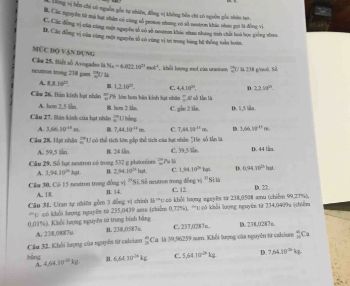 L Động vị bền chi có nguồn gốc tự nhiên, đồng vị không bền chi có nguồn gốc nhân tạo.
B. Các nguyên từ mà hạt nhân có cùng số proton nhưng có số neutron khác nhau gọi là đồng vị.
C. Các đồng vị của cùng một nguyên tổ có số neutron khác nhau nhưng tính chất hoá học giống nhau.
D. Các đồng vị của cũng một nguyên tổ có cùng vị trí trong bảng hệ thống tuần hoàn.
MỨc độ vận dụng
Câu 25. Biết số Avogadro là N_A=6.022.10^(23)mol^(-1) , khối lượng mol của uranium frac 234 800endarray  U là 238 g/mol. Số
neutron trong 238 gam  10/40  U Là
A. 8,8.10^(25). B. 1,2.10^(25). C. 4,4.10^(25). D. 2,2.10^(25).
Câu 26. Bán kính hạt nhân  201/40  Pb lớn hơn bán kinh hạt nhân _(13)^(27)Al số lần là
A. hơn 2,5 lần. B. hơn 2 lần C. gần 2 lần. D. 1,5 lần.
Câu 27. Bán kính của hạt nhân  234/82  U bằng
A. 3,66.10^(-14)m. B. 7.44.10^(-14)m. C. 7.44.10^(-15)m. D. 3.66.10^(-15)m.
Câu 28. Hạt nhân beginarrayr 238 92endarray U có thể tích lớn gắp thể tích của hạt nhân  4/2  He số lần là
A. 59,5 lần. B. 24 lần. C. 39,5 lần. D. 44 lần.
Câu 29. Số hạt neutron có trong 532 g plutonium beginarrayr 299 94endarray Pu là
A. 3,94.10^(26)hgt. B. 2,94.10^(26)hat. C. 1,94.10^(26)hat. D. 0,94.10^(26)hat
Câu 30. Có 15 neutron trong đồng vị 29≤slant Si.Số neutron trong đồng vị 32 Si là
A. 18. B. 14. C. 12. D. 22.
Câu 31. Uran tự nhiên gồm 3 đồng vị chính 1frac 13^((250) U có khối lượng nguyên tử 238,0508 amu (chiếm 99,27%),
''U có khối lượng nguyên tứ 235,0439 amu (chiếm 0,72%), ™Ucó khối lượng nguyên từ 234,0409u (chiếm
0,01%). Khối lượng nguyên tử trung binh bằng
A. 238,0887u. B. 238,0587u. C. 237,0287u.. D. 238,0287u.
Câu 32. Khối lượng của nguyên tử calcium beginarray)r 40 20endarray ( Ca là 39,96259 aum. Khối lượng của nguyên tử calcium _(20)^(40)Ca
bằng 4,64.10^(-26)kg
B. 6,64.10^(-26)kg C. 5,64.10^(-26)kg. D. 7,64.10^(-26)kg
A.