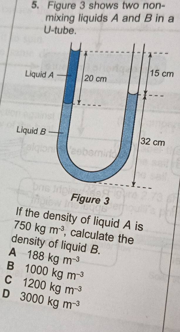 Figure 3 shows two non-
mixing liquids A and B in a
U-tube.
Liquid A 20 cm
15 cm
Liquid B 32 cm
Figure 3
If the density of liquid A is
750kgm^(-3) , calculate the
density of liquid B.
A 188kgm^(-3)
B 1000kgm^(-3)
C 1200kgm^(-3)
D 3000kgm^(-3)