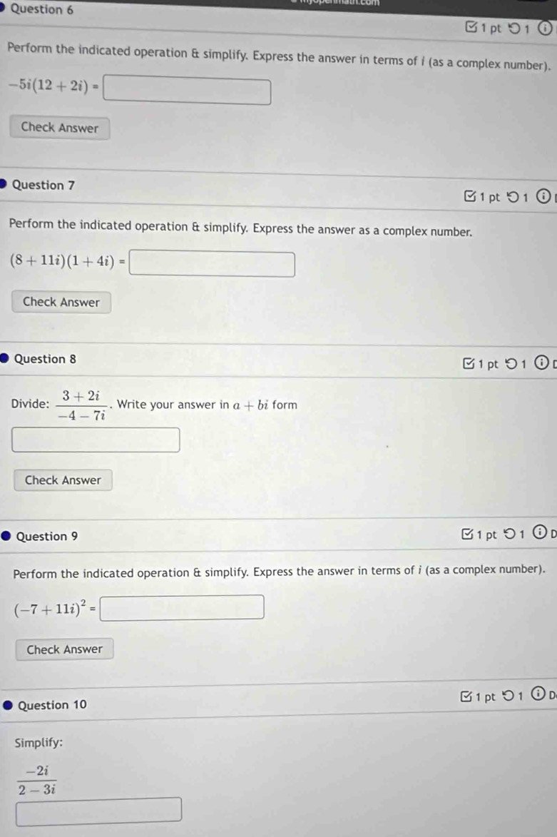 C1 p 
) 1 
Perform the indicated operation & simplify. Express the answer in terms of i (as a complex number).
-5i(12+2i)=□
Check Answer 
Question 7 □ 1 pt 
Perform the indicated operation & simplify. Express the answer as a complex number.
(8+11i)(1+4i)=□
Check Answer 
Question 8 C1 pt 1 ⓘ 
Divide:  (3+2i)/-4-7i . Write your answer in a+bi form
∴ △ ADC
Check Answer 
Question 9 1 pt 1 O 
Perform the indicated operation & simplify. Express the answer in terms of i (as a complex number).
(-7+11i)^2=□
Check Answer 
Question 10 □1ptつ1 ⓘ D 
Simplify:
 (-2i)/2-3i 
□