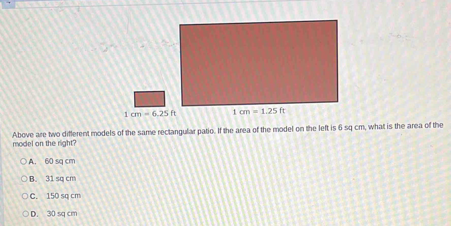 Above are two different models of the same rectangular patio. If the area of the model on the left is 6 sq cm, what is the area of the
model on the right?
A. 60 sq cm
B. 31 sq cm
C. 150 sq cm
D. 30 sq cm