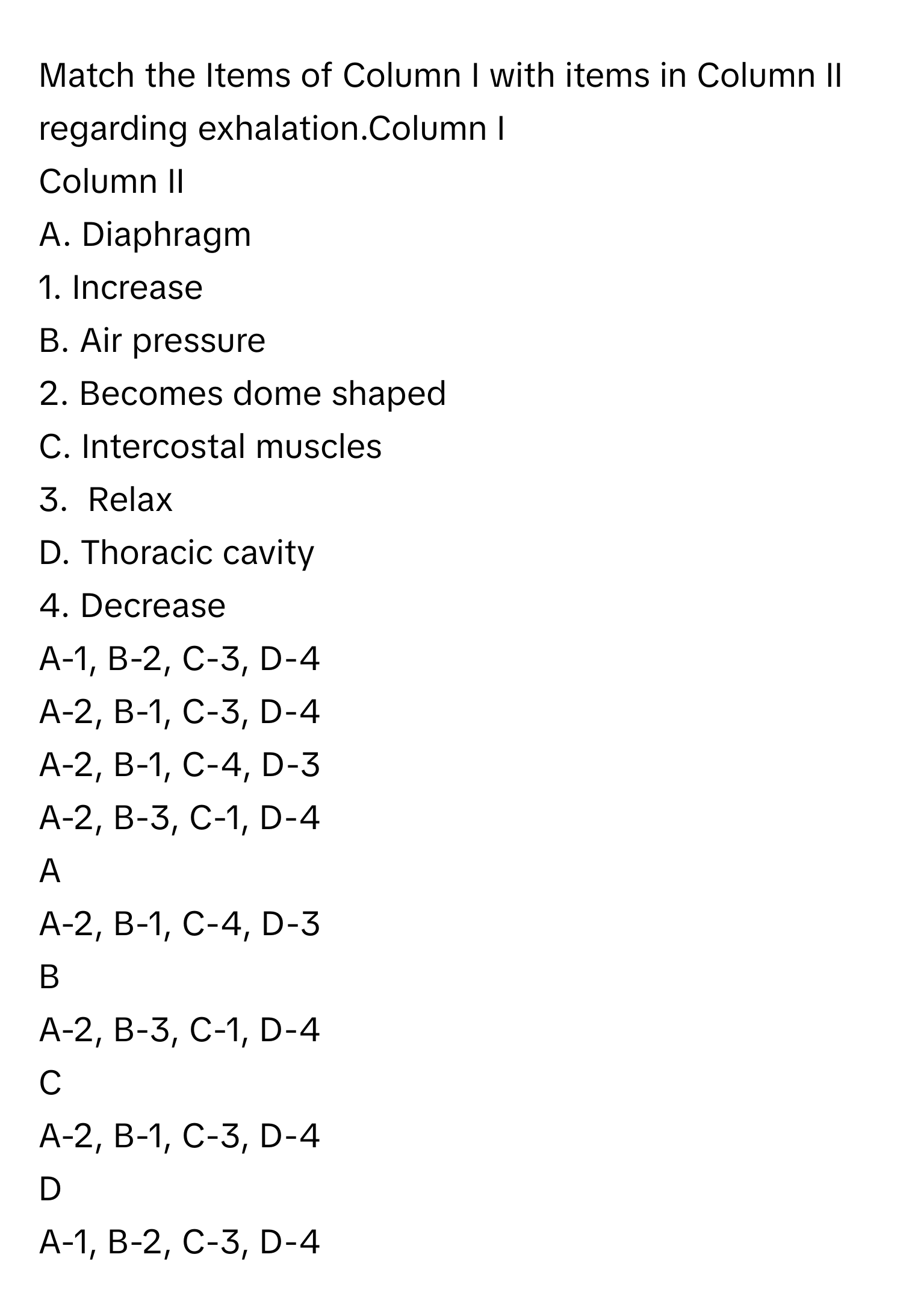 Match the Items of Column I with items in Column II regarding exhalation.Column I   
Column II  
A. Diaphragm 
1. Increase 
B. Air pressure 
2. Becomes dome shaped 
C. Intercostal muscles 
3.  Relax 
D. Thoracic cavity 
4. Decrease 
A-1, B-2, C-3, D-4
A-2, B-1, C-3, D-4
A-2, B-1, C-4, D-3
A-2, B-3, C-1, D-4

A  
A-2, B-1, C-4, D-3 


B  
A-2, B-3, C-1, D-4 


C  
A-2, B-1, C-3, D-4 


D  
A-1, B-2, C-3, D-4