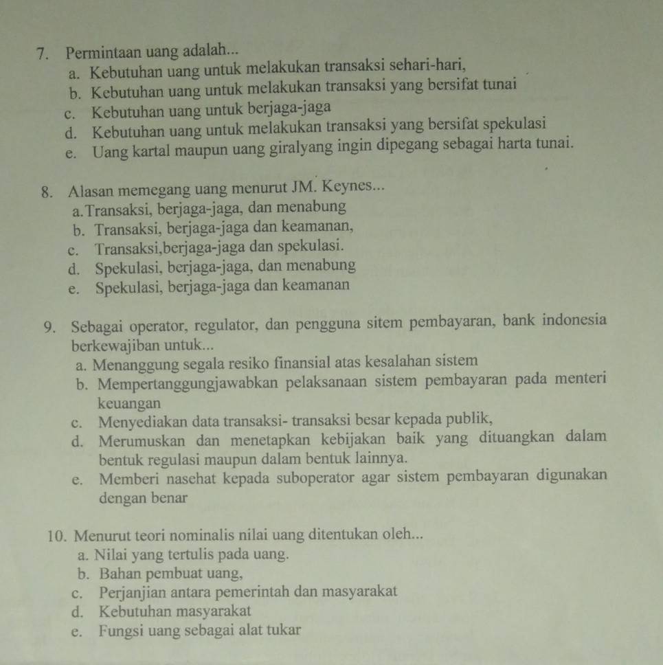 Permintaan uang adalah...
a. Kebutuhan uang untuk melakukan transaksi sehari-hari,
b. Kebutuhan uang untuk melakukan transaksi yang bersifat tunai
c. Kebutuhan uang untuk berjaga-jaga
d. Kebutuhan uang untuk melakukan transaksi yang bersifat spekulasi
e. Uang kartal maupun uang giralyang ingin dipegang sebagai harta tunai.
8. Alasan memegang uang menurut JM. Keynes...
a.Transaksi, berjaga-jaga, dan menabung
b. Transaksi, berjaga-jaga dan keamanan,
c. Transaksi,berjaga-jaga dan spekulasi.
d. Spekulasi, berjaga-jaga, dan menabung
e. Spekulasi, berjaga-jaga dan keamanan
9. Sebagai operator, regulator, dan pengguna sitem pembayaran, bank indonesia
berkewajiban untuk...
a. Menanggung segala resiko finansial atas kesalahan sistem
b. Mempertanggungjawabkan pelaksanaan sistem pembayaran pada menteri
keuangan
c. Menyediakan data transaksi- transaksi besar kepada publik,
d. Merumuskan dan menetapkan kebijakan baik yang dituangkan dalam
bentuk regulasi maupun dalam bentuk lainnya.
e. Memberi nasehat kepada suboperator agar sistem pembayaran digunakan
dengan benar
10. Menurut teori nominalis nilai uang ditentukan oleh...
a. Nilai yang tertulis pada uang.
b. Bahan pembuat uang,
c. Perjanjian antara pemerintah dan masyarakat
d. Kebutuhan masyarakat
e. Fungsi uang sebagai alat tukar