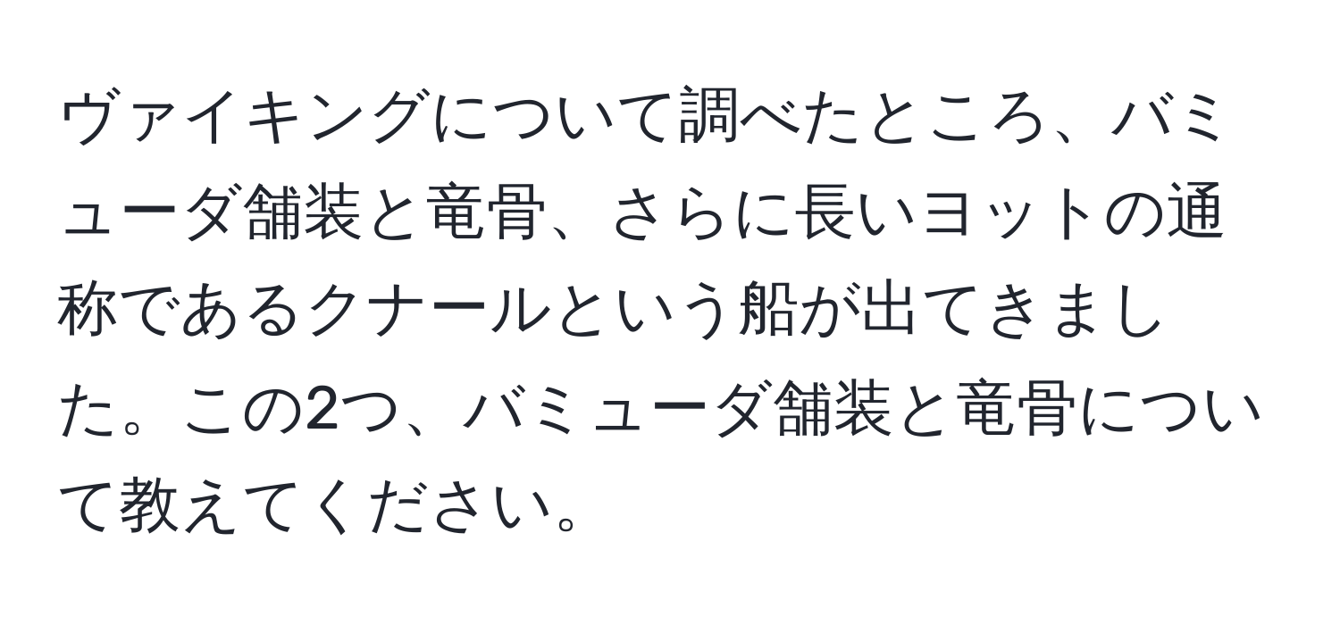 ヴァイキングについて調べたところ、バミューダ舗装と竜骨、さらに長いヨットの通称であるクナールという船が出てきました。この2つ、バミューダ舗装と竜骨について教えてください。