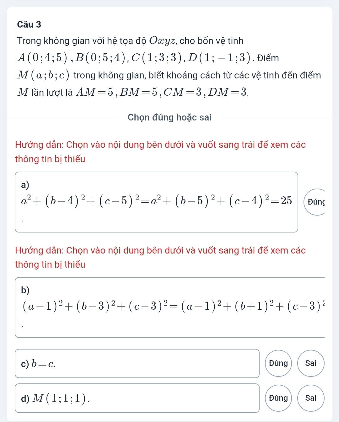 Trong không gian với hệ tọa độ Oxγz, cho bốn vệ tinh
A(0;4;5), B(0;5;4), C(1;3;3), D(1;-1;3). Điểm
M(a;b;c) trong không gian, biết khoảng cách từ các vệ tinh đến điểm 
M lần lượt là AM=5, BM=5, CM=3, DM=3. 
Chọn đúng hoặc sai 
Hướng dẫn: Chọn vào nội dung bên dưới và vuốt sang trái để xem các 
thông tin bị thiếu 
a)
a^2+(b-4)^2+(c-5)^2=a^2+(b-5)^2+(c-4)^2=25 Đúng 
Hướng dẫn: Chọn vào nội dung bên dưới và vuốt sang trái để xem các 
thông tin bị thiếu 
b)
(a-1)^2+(b-3)^2+(c-3)^2=(a-1)^2+(b+1)^2+(c-3)^2
c) b=c. Đúng Sai 
d) M(1;1;1). Đúng Sai