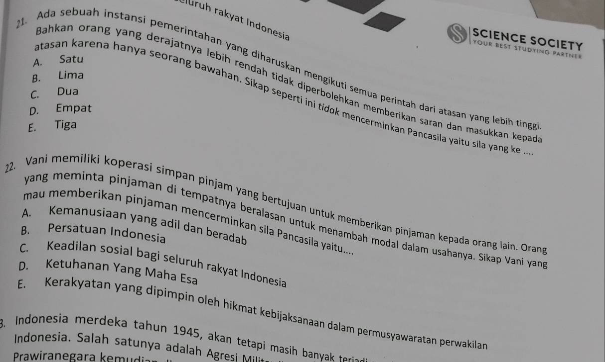 Cluruh rakyat Indonesia
SCIENCE SOCIETY
your best Stüdying partner
A. Satu
. Ada sebuah instansi pemerintahan yang diharuskan mengikuti semua perintah dari atasan yang lebih ting
B. Lima
Bahkan orang yang derajatnya lebih rendah tidak diperbolehkan memberikan saran dan masukkan kepa
C. Dua
tasan karena hanya seorang bawahan. Sikap seperti ini tídɑk mencerminkan Pancasila yaitu sila yang ke .
D. Empat
E. Tiga
22. Vani memiliki koperasi simpan pinjam yang bertujuan untuk memberikan pinjaman kepada orang lain. Oran
yang meminta pinjaman di tempatnya beralasan untuk menambah modal dalam usahanya. Sikap Vani yan
mau memberikan pinjaman mencerminkan sila Pancasila yaitu...
A. Kemanusiaan yang adil dan beradab
B. Persatuan Indonesia
C. Keadilan sosial bagi seluruh rakyat Indonesia
D. Ketuhanan Yang Maha Esa
E. Kerakyatan yang dipimpin oleh hikmat kebijaksanaan dalam permusyawaratan perwakilan
3. Indonesia merdeka tahun 1945, akan tetapi masih ba ya terie
Indonesia. Salah satun a adalah gresi M
Prawiranegara kem i