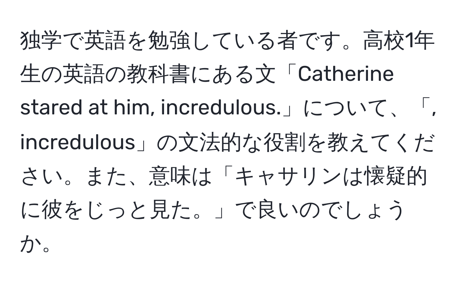 独学で英語を勉強している者です。高校1年生の英語の教科書にある文「Catherine stared at him, incredulous.」について、「, incredulous」の文法的な役割を教えてください。また、意味は「キャサリンは懐疑的に彼をじっと見た。」で良いのでしょうか。