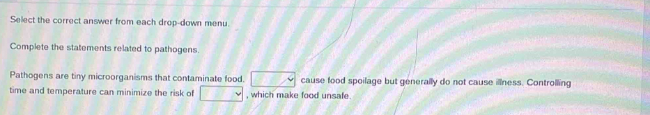 Select the correct answer from each drop-down menu. 
Complete the statements related to pathogens. 
Pathogens are tiny microorganisms that contaminate food. □ cause food spoilage but generally do not cause illness. Controlling 
time and temperature can minimize the risk of □ , which make food unsafe.