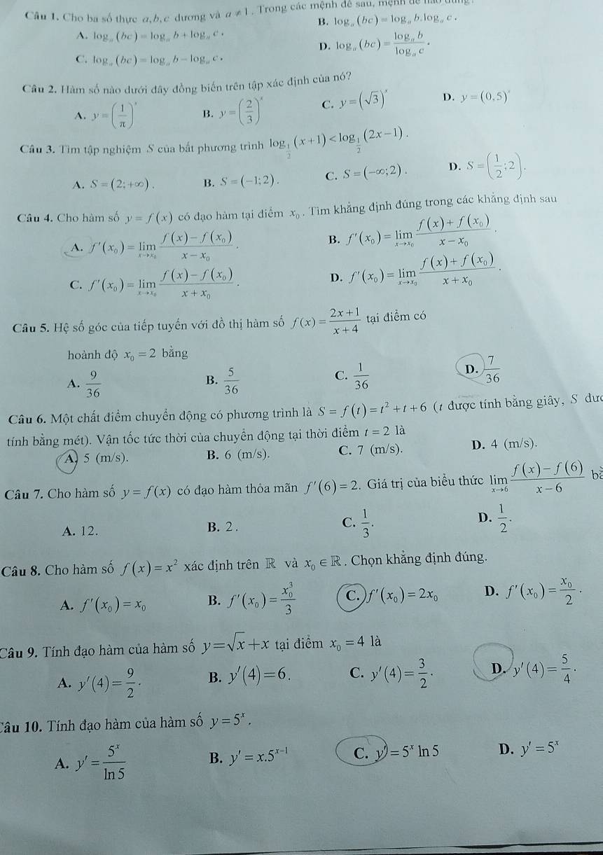 Cho ba số thực α,b, c dương và a!= 1 Trong các mệnh đề sau, mệnh đệ hất
B. log _a(bc)=log _ab.log _ac.
A. log _a(bc)=log _ab+log _ac·
D. log _a(bc)=frac log _ablog _ac.
C. log _a(bc)=log _ab-log _ac.
Câu 2, Hàm số nào dưới đây đồng biến trên tập xác dis h của nó?
A. y=( 1/π  )^x B. y=( 2/3 )^x C. y=(sqrt(3))^x D. y=(0,5)^x
Câu 3. Tìm tập nghiệm S của bất phương trình log _ 1/2 (x+1)
A. S=(2;+∈fty ). B. S=(-1;2). C. S=(-∈fty ;2). D. S=( 1/2 ;2).
Câu 4. Cho hàm số y=f(x) có đạo hàm tại diểm x_0. Tìm khẳng định đúng trong các khẳng định sau
A. f'(x_0)=limlimits _xto x_0frac f(x)-f(x_0)x-x_0. B. f'(x_0)=limlimits _xto x_0frac f(x)+f(x_0)x-x_0.
C. f'(x_0)=limlimits _xto x_0frac f(x)-f(x_0)x+x_0.
D. f'(x_0)=limlimits _xto x_0frac f(x)+f(x_0)x+x_0.
Câu 5. Hệ số góc của tiếp tuyến với đồ thị hàm số f(x)= (2x+1)/x+4  tại điểm có
hoành độ x_0=2 bằng
A.  9/36   5/36   1/36 
B.
C.
D.  7/36 
Câu 6. Một chất điểm chuyển động có phương trình là S=f(t)=t^2+t+6 (1 được tính bằng giây, S đưc
tính bằng mét). Vận tốc tức thời của chuyền động tại thời điểm t=2la
A) 5 (m/s). B. 6 (m/s). C. 7 (m/s). D. 4 (m/s).
Câu 7. Cho hàm số y=f(x) có đạo hàm thỏa mãn f'(6)=2 Giá trị của biểu thức limlimits _xto 6 (f(x)-f(6))/x-6  b
C.
A. 12. B. 2 .  1/3 .
D.  1/2 .
Câu 8. Cho hàm số f(x)=x^2xac định trên R và x_0∈ R. Chọn khẳng định đúng.
A. f'(x_0)=x_0 B. f'(x_0)=frac (x_0)^33 C. f'(x_0)=2x_0 D. f'(x_0)=frac x_02·
Câu 9. Tính đạo hàm của hàm số y=sqrt(x)+x tại điểm x_0=4 là
A. y'(4)= 9/2 · B. y'(4)=6. C. y'(4)= 3/2 · D. y'(4)= 5/4 ·
Tâu 10. Tính đạo hàm của hàm số y=5^x.
A. y'= 5^x/ln 5 
B. y'=x.5^(x-1) C. y'=5^xln 5 D. y'=5^x