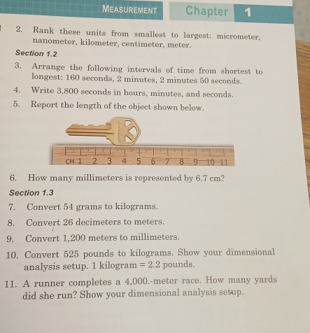 Measurement Chapter 1 
2. Rank these units from smallest to largest: micrometer,
nanometer, kilometer, centimeter, meter. 
Section 1.2 
3. Arrange the following intervals of time from shortest to 
longest: 160 seconds, 2 minutes, 2 minutes 50 seconds. 
4. Write 3,800 seconds in hours, minutes, and seconds. 
5. Report the length of the object shown below. 
6. How many millimeters is represented by 6.7 cm? 
Section 1.3 
7. Convert 54 grams to kilograms. 
8. Convert 26 decimeters to meters. 
9. Convert 1,200 meters to millimeters. 
10. Convert 525 pounds to kilograms. Show your dimensional 
analysis setup. 1 kilogram =2.2 pounds. 
11. A runner completes a 4,000.-meter race. How many yards
did she run? Show your dimensional analysis setup.