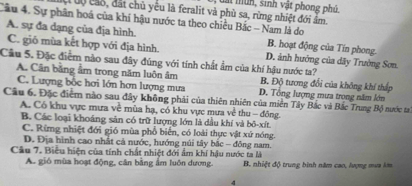 dất mun, sinh vật phong phú.
C uộ cáo, đất chủ yêu là feralit và phù sa, rừng nhiệt đới âm.
Cầu 4. Sự phân hoá của khí hậu nước ta theo chiều Bắc - Nam là do
A. sự đa dạng của địa hình. B. hoạt động của Tín phong.
C. gió mùa kết hợp với địa hình. D. ảnh hưởng của dãy Trường Sơn.
Câu 5. Đặc điểm nào sau đây đúng với tính chất ẩm của khí hậu nước ta?
A. Cân bằng ẩm trong năm luôn âm B. Độ tương đối của không khí thấp
C. Lượng bốc hơi lớn hơn lượng mưa D. Tổng lượng mưa trong năm lớn
Câu 6. Đặc điểm nào sau đây không phải của thiên nhiên của miền Tây Bắc và Bắc Trung Bộ nước tai
A. Có khu vực mưa về mùa hạ, có khu vực mưa về thu - đông.
B. Các loại khoáng sản có trữ lượng lớn là dầu khí và bô-xít.
C. Rừng nhiệt đới gió mùa phổ biến, có loài thực vật xứ nóng.
D. Địa hình cao nhất cả nước, hướng núi tây bắc - đông nam.
Câu 7. Biểu hiện của tính chất nhiệt đới ẩm khí hậu nước ta là
A. gió mùa hoạt động, cân bằng ẩm luôn dương. B. nhiệt độ trung bình năm cao, lượng mưa lớm.
4