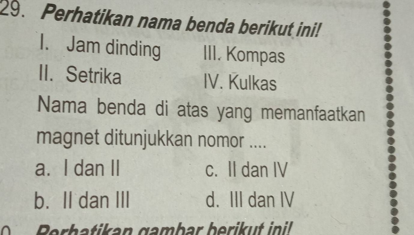 Perhatikan nama benda berikut ini!
I. Jam dinding III. Kompas
II. Setrika IV. Kulkas
Nama benda di atas yang memanfaatkan
magnet ditunjukkan nomor ....
a. I dan II c. II dan IV
b.Il dan III d. III dan IV
Perhatikan gambar berikut inil