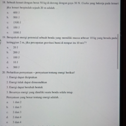 Sebuah lemari dengan berat 50 kg di dorong dengan gaya 30 N. Usaha yang bekerja pada lemari
jika lemari berpindah sejauh 20 m adalah. . .
a. 600 J
b. 500 J
c. 1500 J
d. 100 J
e. 1000 J
19. Berapakah energi potensial sebuah benda yang memiliki massa sebesar 10 kg yang berada pada
ketinggian 2 m, jika percepatan gravitasi bumi di tempat itu 10m/s^2
a. 20 J
b. 200 J
c. 100 J
d. 10 J
e. 300 J
20. Perhatikan pernyataan - pernyataan tentang energi berikut!
1. Energi dapat diciptakan
2. Energi tidak dapat dimusnahkan
3. Energi dapat berubah bentuk
3. Besarnya energi yang dimiliki suatu benda selalu tetap.
Pernyataan yang benar tentang energi adalah. . .
a. 1 dan 2
b. 1 dan 3
c. 2 dan 3
d. 2 dan 4
e. 3 dan 4