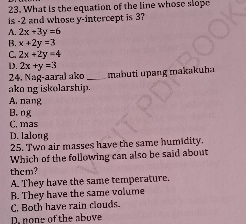 What is the equation of the line whose slope
is -2 and whose y-intercept is 3?
A. 2x+3y=6
B. x+2y=3
C. 2x+2y=4
D. 2x+y=3
24. Nag-aaral ako _mabuti upang makakuha
ako ng iskolarship.
A. nang
B. ng
C. mas
D. lalong
25. Two air masses have the same humidity.
Which of the following can also be said about
them?
A. They have the same temperature.
B. They have the same volume
C. Both have rain clouds.
D, none of the above