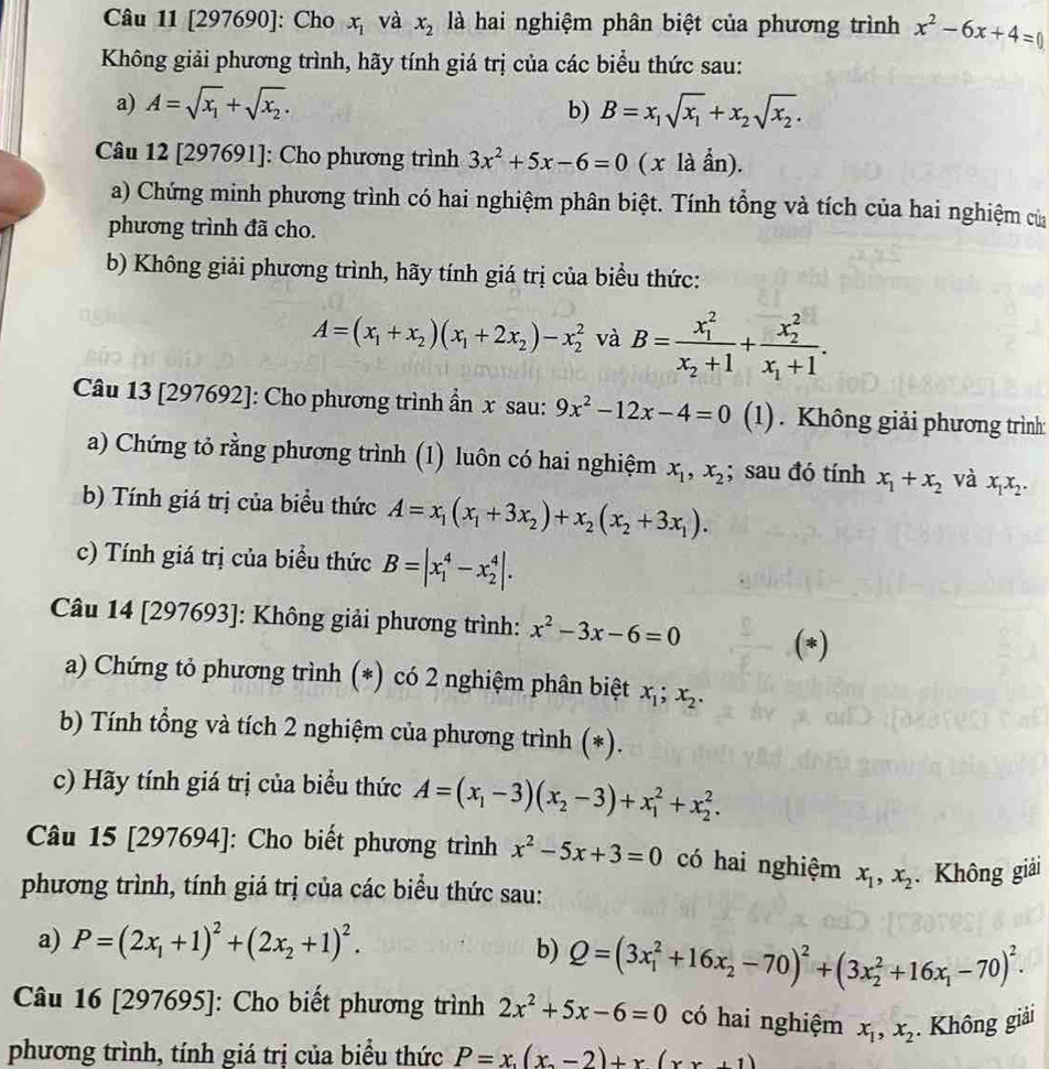 [297690]: Cho x_1 và x_2 là hai nghiệm phân biệt của phương trình x^2-6x+4=
Không giải phương trình, hãy tính giá trị của các biểu thức sau:
a) A=sqrt(x_1)+sqrt(x_2). b) B=x_1sqrt(x_1)+x_2sqrt(x_2).
Câu 12 [297691]: Cho phương trình 3x^2+5x-6=0 ( x là ẩn).
a) Chứng minh phương trình có hai nghiệm phân biệt. Tính tổng và tích của hai nghiệm của
phương trình đã cho.
b) Không giải phương trình, hãy tính giá trị của biểu thức:
A=(x_1+x_2)(x_1+2x_2)-x_2^(2 và B=frac (x_1)^2)x_2+1+frac (x_2)^2x_1+1.
Câu 13 [297692]: Cho phương trình ẩn x sau: 9x^2-12x-4=0 (1). Không giải phương trình:
a) Chứng tỏ rằng phương trình (1) luôn có hai nghiệm x_1,x_2; sau đó tính x_1+x_2 và x_1x_2.
b) Tính giá trị của biểu thức A=x_1(x_1+3x_2)+x_2(x_2+3x_1).
c) Tính giá trị của biểu thức B=|x_1^(4-x_2^4|.
Câu 14 [297693]: Không giải phương trình: x^2)-3x-6=0 (*)
a) Chứng tỏ phương trình (*) có 2 nghiệm phân biệt x_1;x_2.
b) Tính tổng và tích 2 nghiệm của phương trình (*).
c) Hãy tính giá trị của biểu thức A=(x_1-3)(x_2-3)+x_1^(2+x_2^2.
Câu 15 [297694]: Cho biết phương trình x^2)-5x+3=0 có hai nghiệm x_1,x_2. Không giải
phương trình, tính giá trị của các biểu thức sau:
a) P=(2x_1+1)^2+(2x_2+1)^2.
b) Q=(3x_1^(2+16x_2)-70)^2+(3x_2^(2+16x_1)-70)^2.
Câu 16 [297695]: Cho biết phương trình 2x^2+5x-6=0 có hai nghiệm x_1,x_2. Không giải
phương trình, tính giá trị của biểu thức P=x,(x_2-2)+x(xx+1)