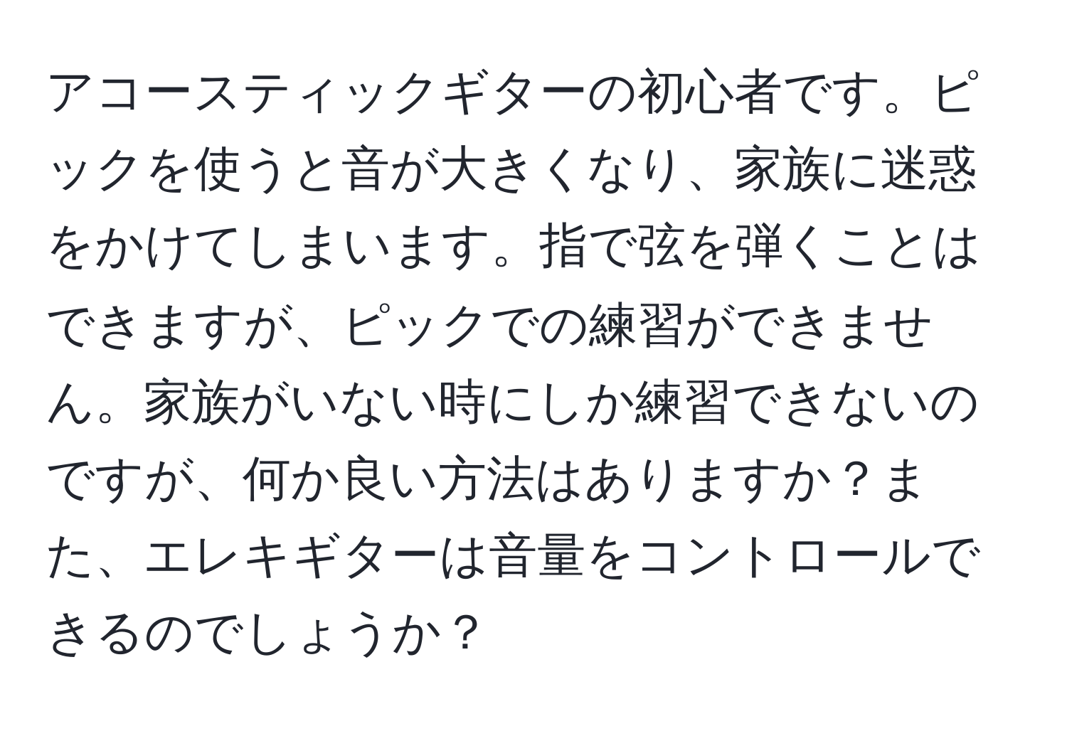 アコースティックギターの初心者です。ピックを使うと音が大きくなり、家族に迷惑をかけてしまいます。指で弦を弾くことはできますが、ピックでの練習ができません。家族がいない時にしか練習できないのですが、何か良い方法はありますか？また、エレキギターは音量をコントロールできるのでしょうか？