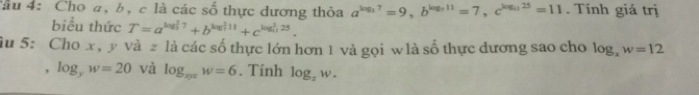 âu 4: Cho a, b, c là các số thực đương thỏa a^(log _3)7=9, b^(log _3)11=7, c^(log _(1))25=11. Tính giá trị 
biểu thức T=a^((log _3)^27)+b^((log _3)^(11))+c^((log _4)^(25)). 
âu 5: Cho x, y và2 là các số thực lớn hơn 1 và gọi w là số thực dương sao cho log _xw=12
, log _yw=20 và log _xyzw=6. Tính log _zw.