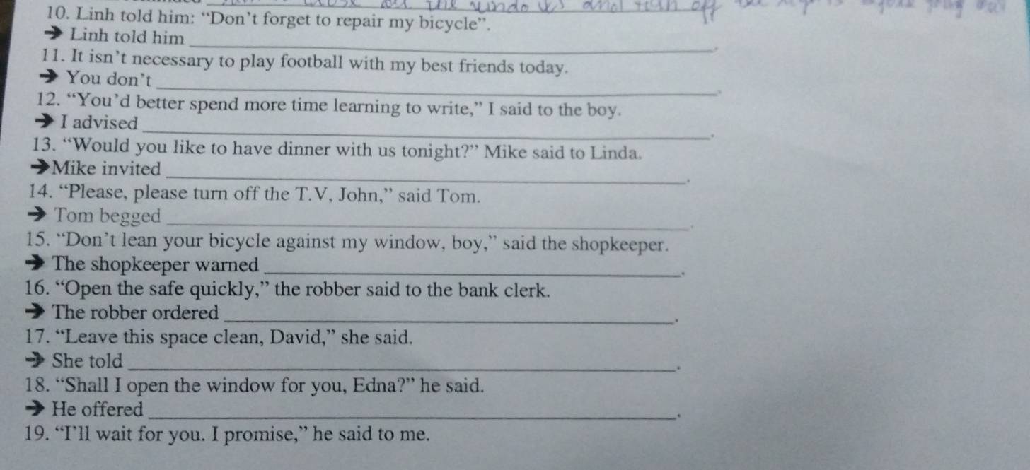 Linh told him: “Don’t forget to repair my bicycle”. 
_ 
Linh told him 
11. It isn’t necessary to play football with my best friends today. 
_ 
You don't 
. 
12. “You’d better spend more time learning to write,” I said to the boy. 
I advised_ . 
13. “Would you like to have dinner with us tonight?” Mike said to Linda. 
Mike invited _. 
14. “Please, please turn off the T.V, John,” said Tom. 
Tom begged_ 
15. “Don’t lean your bicycle against my window, boy,” said the shopkeeper. 
The shopkeeper warned_ 
. 
16. “Open the safe quickly,” the robber said to the bank clerk. 
The robber ordered_ 
17. “Leave this space clean, David,” she said. 
She told_ 
. 
18. “Shall I open the window for you, Edna?” he said. 
He offered_ 
. 
19. “I’ll wait for you. I promise,” he said to me.