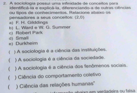 A sociologia possui uma infinidade de conceitos para
identificá-la e explicá-la, diferenciando-a de outras ciências
ou tipos de conhecimentos. Relacione abaixo os
pensadores a seus conceitos: (2,0)
a) F. H. Gilddings
b) L. Ward e W. G. Summer
c) Robert Park
d) Small
e) Durkheim
( ) A sociologia é a ciência das instituições.
( ) A sociologia é a ciência da sociedade.
( ) A sociologia é a ciência dos fenômenos sociais.
( ) Ciência do comportamento coletivo
( ) Ciência das relações humanas''
aão abaixo em verdadeira ou falsa