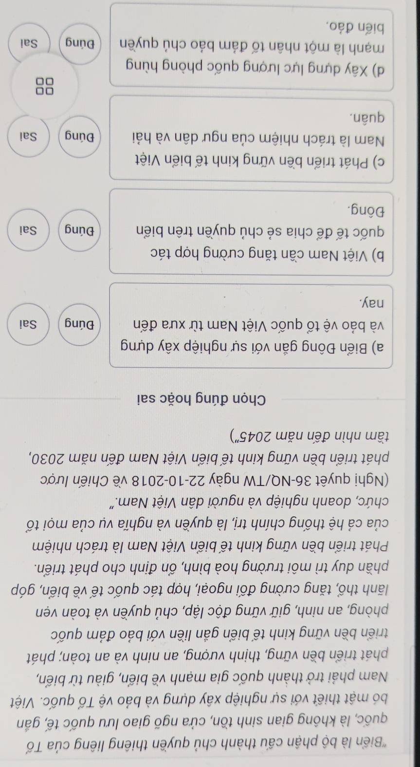 'Biển là bộ phận cấu thành chủ quyền thiêng liêng của Tổ
quốc, là không gian sinh tồn, cửa ngõ giao lưu quốc tế, gắn
bó mật thiết với sự nghiệp xây dựng và bảo vệ Tổ quốc. Việt
Nam phải trở thành quốc gia mạnh về biển, giàu từ biến,
phát triển bền vững, thịnh vượng, an ninh và an toàn; phát
triển bền vững kinh tế biển gắn liền với bảo đảm quốc
phòng, an ninh, giữ vững độc lập, chủ quyền và toàn vẹn
lãnh thổ, tăng cường đối ngoại, hợp tác quốc tế về biển, góp
phần duy trì môi trường hoà bình, ổn định cho phát triển.
Phát triển bền vững kinh tế biển Việt Nam là trách nhiệm
của cả hệ thống chính trị, là quyền và nghĩa vụ của mọi tổ
chức, doanh nghiệp và người dân Việt Nam."
(Nghị quyêt 36-NQ/TW ngày 22-10-2018 về Chiến lược
phát triển bền vững kinh tế biển Việt Nam đến năm 2030,
tầm nhìn đến năm . 2045'') 
Chọn đúng hoặc sai
a) Biển Đông gắn với sự nghiệp xây dựng
và bảo vệ tổ quốc Việt Nam từ xưa đến Đúng Sai
nay.
b) Việt Nam cần tăng cường hợp tác
quốc tế để chia sẻ chủ quyền trên biển Đúng Sai
Đông.
c) Phát triển bền vững kinh tế biển Việt
Nam là trách nhiệm của ngư dân và hải Đúng Sai
quân,
88
d) Xây dựng lực lượng quốc phòng hùng
mạnh là một nhân tố đám bảo chủ quyền Đúng Sai
biến đảo,
