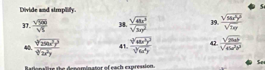 Divide and simplify. 
37.  sqrt(500)/sqrt(5)  38.  sqrt(48x^3)/sqrt(3xy^2)  39.  sqrt(56x^5y^5)/sqrt(7xy) 
40.  sqrt[3](250x^7y^3)/sqrt[3](2x^2y)  41.  sqrt[3](48x^3y^2)/sqrt[3](6x^4y) 
42.  sqrt(20ab)/sqrt(45a^2b^3) 
Se 
Bationalize the denominator of each expression.