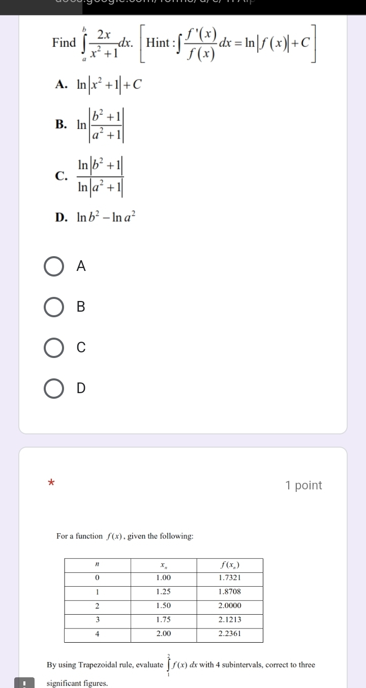 Find ∈tlimits _a^(bfrac 2x)x^2+1dx.[Hint:∈t  f'(x)/f(x) dx=ln |f(x)|+C]
A. ln |x^2+1|+C
B. ln | (b^2+1)/a^2+1 |
C.
D. ln b^2-ln a^2
A
B
C
D
*
1 point
For a function f(x) , given the following:
By using Trapezoidal rule, evaluate ∈tlimits ^2^2f(x) dx with 4 subintervals, correct to three
significant figures.