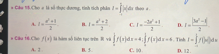 » Câu 15.Cho # là số thực dương, tính tích phân I=∈tlimits _(-1)^a|x|dx theo a .
A. I= (a^2+1)/2 . B. I= (a^2+2)/2 . C. I= (-2a^2+1)/2 . D. I= (|3a^2-1|)/2 . 
» Câu 16.Cho f(x) là hàm số liên tục trên R và ∈tlimits _0^1f(x)dx=4; ∈tlimits _0^1f(x)dx=6. Tính I=∈tlimits _(-1)^3f(|u|)du
A. 2. B. 5. C. 10. D. 12.