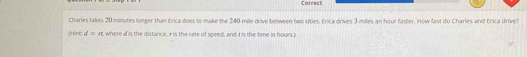 Correct 
Charles takes 20 minutes longer than Erica does to make the 240-mile drive between two cities. Erica drives 3 miles an hour faster. How fast do Charles and Erica drive? 
(Hint: d=rt. where d is the distance, r is the rate of speed, and r is the time in hours.)