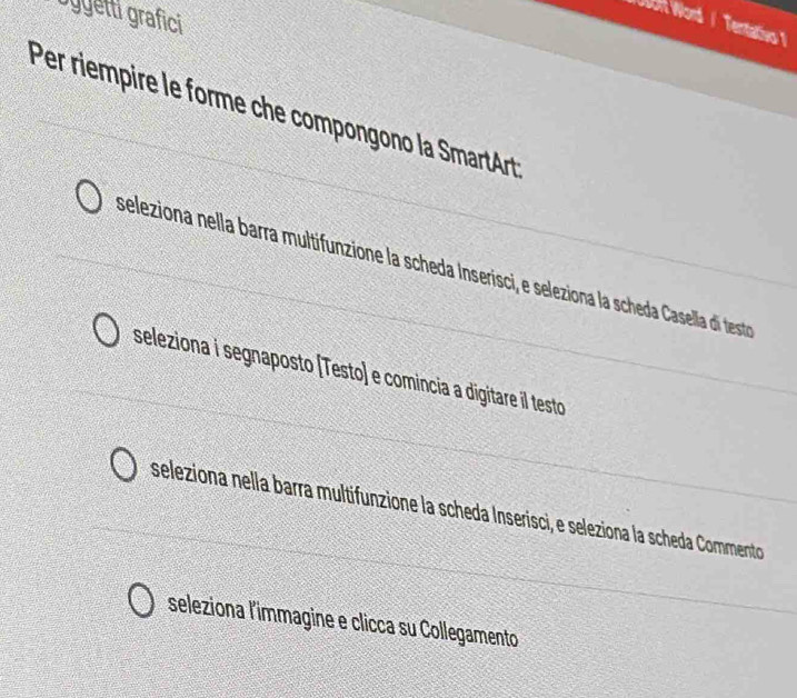 Dygetti grafici 
UOH Word / Tentativo 
Per riempire le forme che compongono la SmartArt 
seleziona nella barra multifunzione la scheda Inserisci, e seleziona la scheda Casella di testo 
seleziona i segnaposto (Testo) e comincia a digitare il testo 
seleziona nella barra multifunzione la scheda Inserisci, e seleziona la scheda Commento 
seleziona l'immagine e clicca su Collegamento