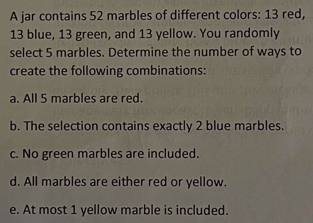 A jar contains 52 marbles of different colors: 13 red,
13 blue, 13 green, and 13 yellow. You randomly
select 5 marbles. Determine the number of ways to
create the following combinations:
a. All 5 marbles are red.
b. The selection contains exactly 2 blue marbles.
c. No green marbles are included.
d. All marbles are either red or yellow.
e. At most 1 yellow marble is included.