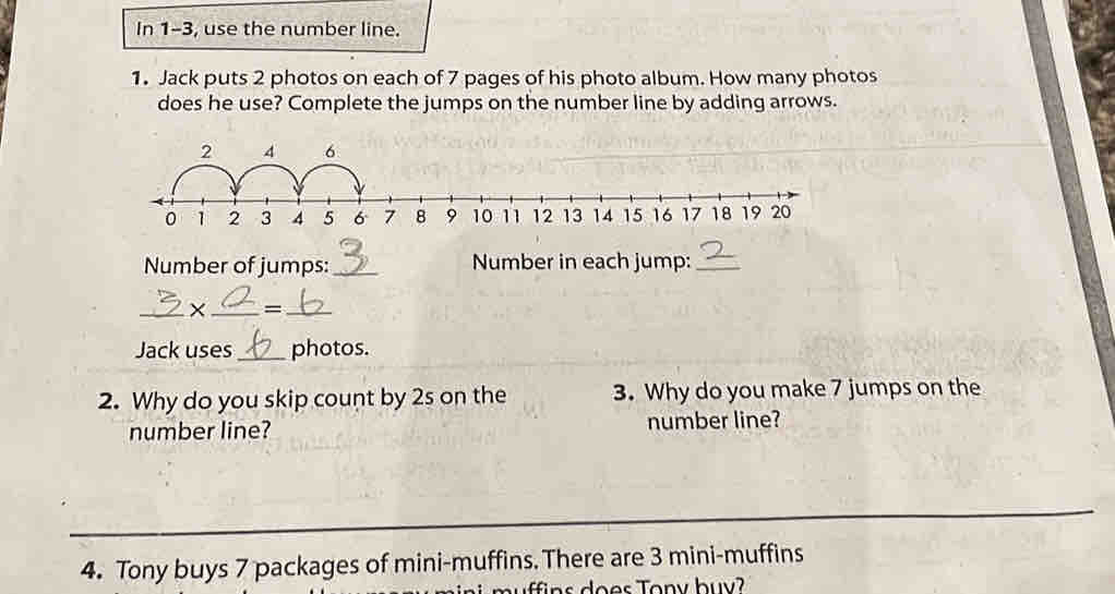 In 1-3, use the number line. 
1. Jack puts 2 photos on each of 7 pages of his photo album. How many photos 
does he use? Complete the jumps on the number line by adding arrows.
2 4 6
Number of jumps: _Number in each jump:_ 
_X _=_ 
Jack uses _photos. 
2. Why do you skip count by 2s on the 3. Why do you make 7 jumps on the 
number line? number line? 
_ 
4. Tony buys 7 packages of mini-muffins. There are 3 mini-muffins 
ffi ns does Tony bu y?