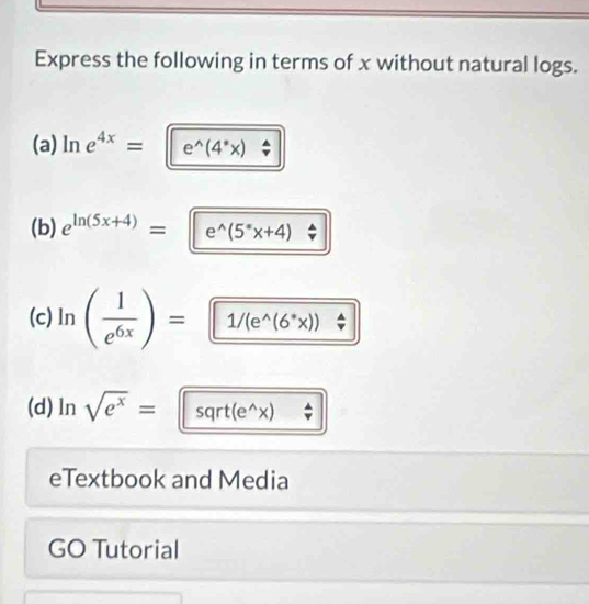 Express the following in terms of x without natural logs. 
(a) ln e^(4x)= e^(wedge)(4^*x)
(b) e^(ln (5x+4))=e^(wedge)(5^*x+4)
(c) ln ( 1/e^(6x) )= 1/(e^(wedge)(6^*x))
(d) ln sqrt(e^x)= sqrt(e^(wedge)x) overline v
eTextbook and Media 
GO Tutorial