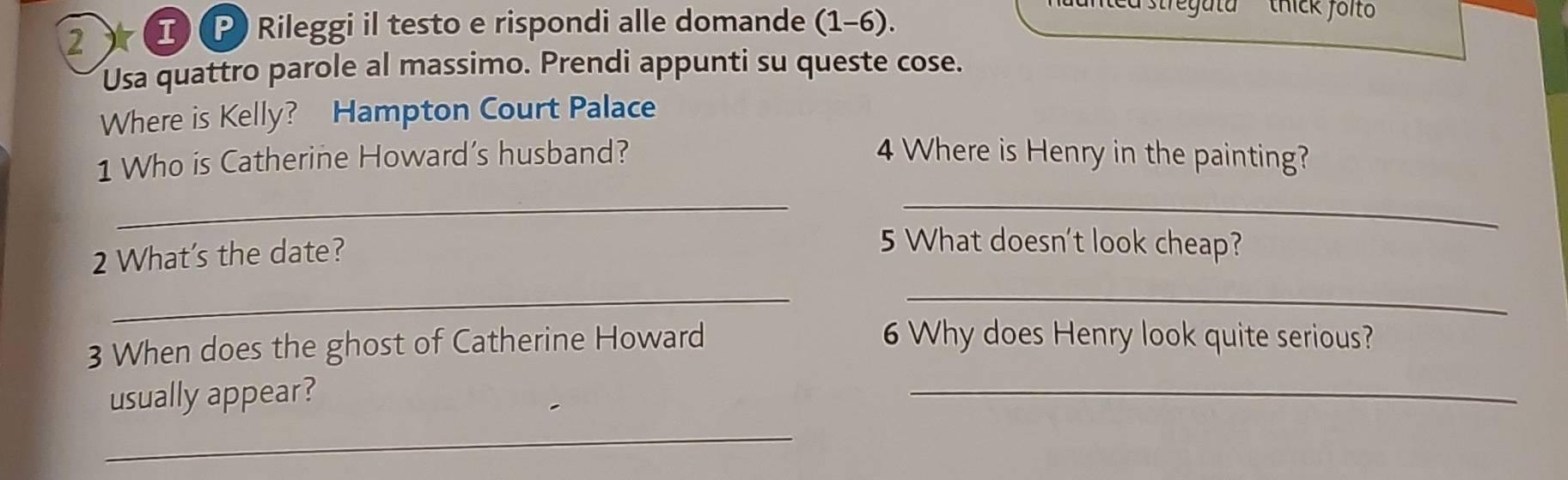 2 ) I (P Rileggi il testo e rispondi alle domande (1-6). 
stregata thick folt 
Usa quattro parole al massimo. Prendi appunti su queste cose. 
Where is Kelly? Hampton Court Palace 
1 Who is Catherine Howard’s husband? 4 Where is Henry in the painting? 
_ 
_ 
2 What's the date? 
5 What doesn't look cheap? 
_ 
_ 
3 When does the ghost of Catherine Howard 
6 Why does Henry look quite serious? 
usually appear? 
_ 
_