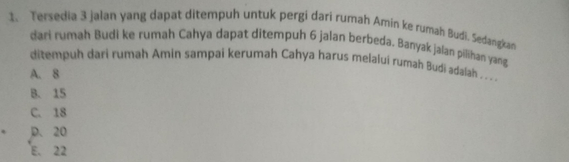 Tersedia 3 jalan yang dapat ditempuh untuk pergi dari rumah Amin ke rumah Budì. Sedangkan
dari rumah Budi ke rumah Cahya dapat ditempuh 6 jalan berbeda. Banyak jalan pilihan yang
ditempuh dari rumah Amin sampai kerumah Cahya harus melaluí rumah Budi adalah . . .
A. 8
B. 15
C. 18
D. 20
E. 22