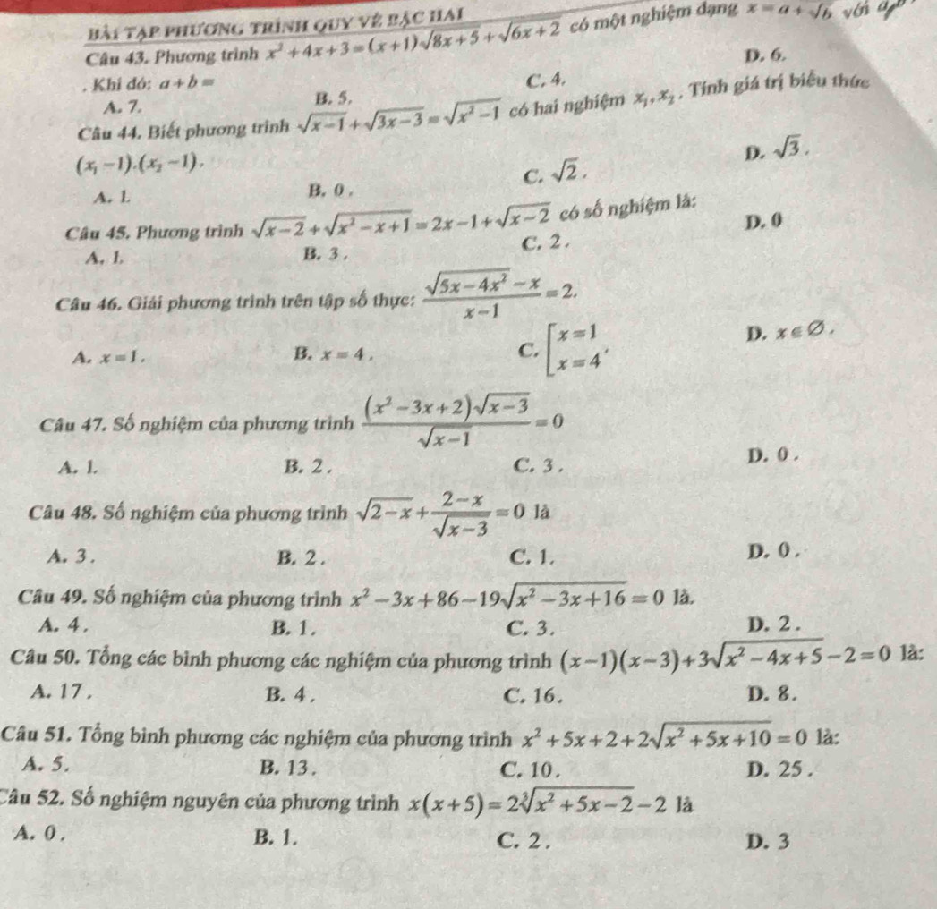 Bài Tạp phương trình quy vệ bậc hai
Câu 43. Phương trình x^2+4x+3=(x+1)sqrt(8x+5)+sqrt(6x+2) có một nghiệm dạng x=a+sqrt(b) vớn an
. Khi đó: a+b= D. 6.
C. 4.
A. 7. có hai nghiệm x_1,x_2 , Tính giá trị biểu thức
Câu 44. Biết phương trinh sqrt(x-1)+sqrt(3x-3)=sqrt(x^2-1) B. 5.
(x_1-1).(x_2-1).
D. sqrt(3).
C. sqrt(2).
A. l B. 0 .
Câu 45. Phương trình sqrt(x-2)+sqrt(x^2-x+1)=2x-1+sqrt(x-2) có số nghiệm là:
D. 0
A, l B. 3 . C. 2 .
Câu 46. Giải phương trình trên tập số thực:  (sqrt(5x-4x^2)-x)/x-1 =2.
D. x∈ varnothing ,
B.
A. x=1. x=4,
C. beginarrayl x=1 x=4endarray. ,
Câu 47. Số nghiệm của phương trình  ((x^2-3x+2)sqrt(x-3))/sqrt(x-1) =0
A. 1. B. 2 . C. 3 . D. 0 .
Câu 48. Số nghiệm của phương trình sqrt(2-x)+ (2-x)/sqrt(x-3) =0 là
A. 3 . B. 2 . C. 1. D. () .
Câu 49. Số nghiệm của phương trình x^2-3x+86-19sqrt(x^2-3x+16)=01lambda
A. 4 . B. 1 . C. 3. D. 2 .
Câu 50. Tổng các bình phương các nghiệm của phương trình (x-1)(x-3)+3sqrt(x^2-4x+5)-2=0 là:
A. 17 . B. 4 . C. 16. D. 8.
Câu 51. Tổng bình phương các nghiệm của phương trình x^2+5x+2+2sqrt(x^2+5x+10)=0 là:
A. 5. B. 13 . C. 10 . D. 25 .
Câu 52. Số nghiệm nguyên của phương trình x(x+5)=2sqrt[3](x^2+5x-2)-21a
A. 0 . B. 1. D. 3
C. 2 .