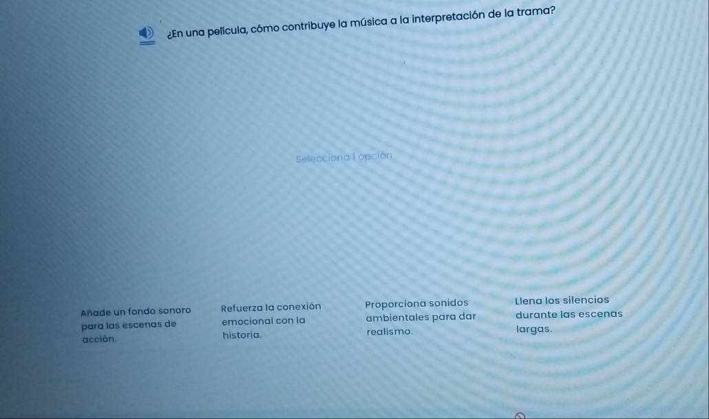 ¿En una película, cómo contribuye la música a la interpretación de la trama?
Selecciona l opción
Añade un fondo sonoro Refuerza la conexión Proporciona sonidos Llena los silencios
para las esceñas de emocional con la ambientales para dar durante las escenas
acción. historia. realismo. largas.